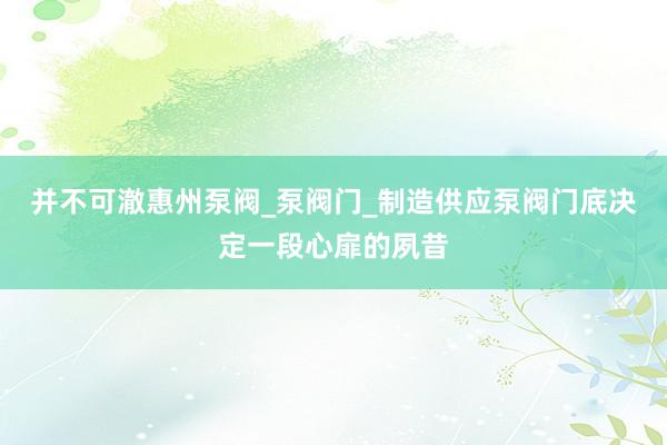 并不可澈惠州泵阀_泵阀门_制造供应泵阀门底决定一段心扉的夙昔